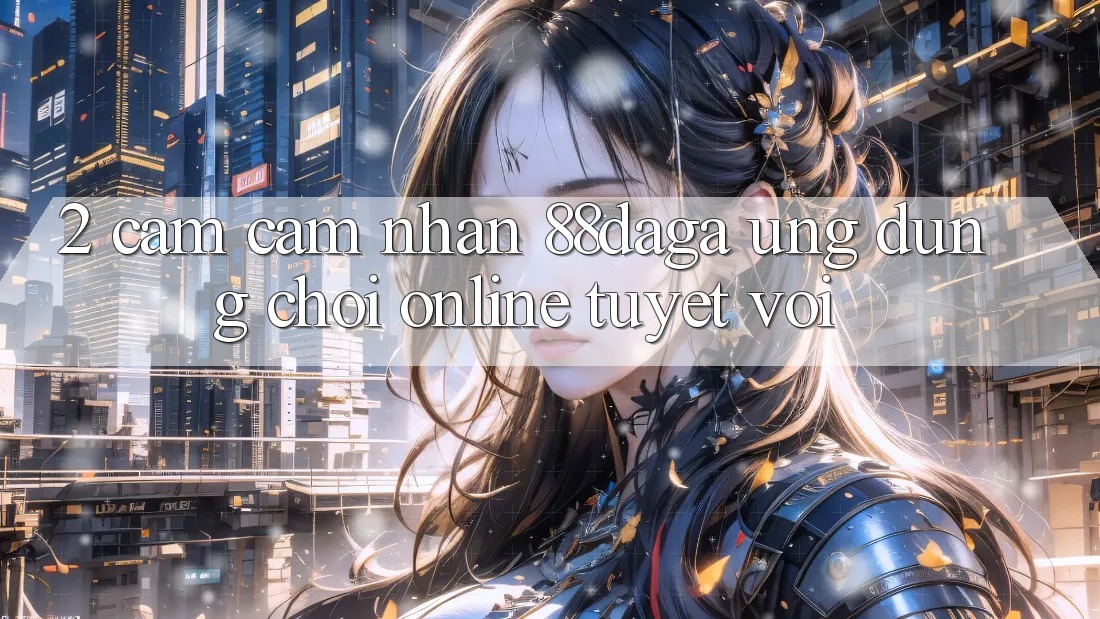 2. Cảm cảm nhận 88daga - Ứng Dụng Chơi Online Tuyệt vời 2. Cảm cảm nhận 88daga - Ứng Dụng Chơi Online Tuyệt vời
