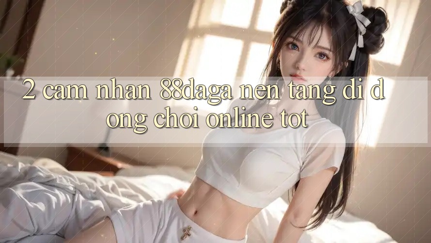 2. Cảm nhận 88daga - Nền tảng di động Chơi Online Tốt 2. Cảm nhận 88daga - Nền tảng di động Chơi Online Tốt