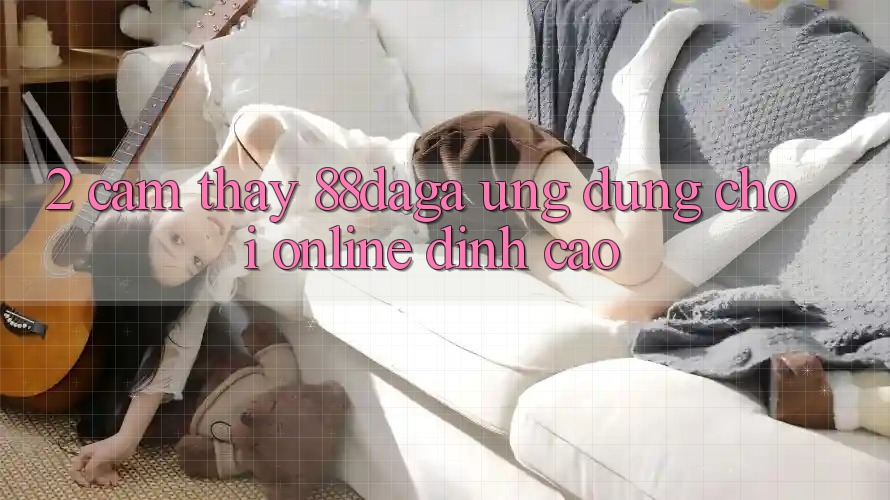 2. Cảm thấy 88daga - Ứng Dụng Chơi Online Đỉnh Cao 2. Cảm thấy 88daga - Ứng Dụng Chơi Online Đỉnh Cao