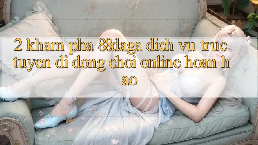 2. Khám Phá 88daga - Dịch vụ trực tuyến di động Chơi Online Hoàn hảo 2. Khám Phá 88daga - Dịch vụ trực tuyến di động Chơi Online Hoàn hảo