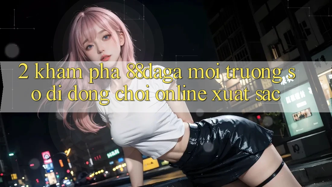 2. Khám Phá 88daga - Môi trường số di động Chơi Online Xuất sắc 2. Khám Phá 88daga - Môi trường số di động Chơi Online Xuất sắc