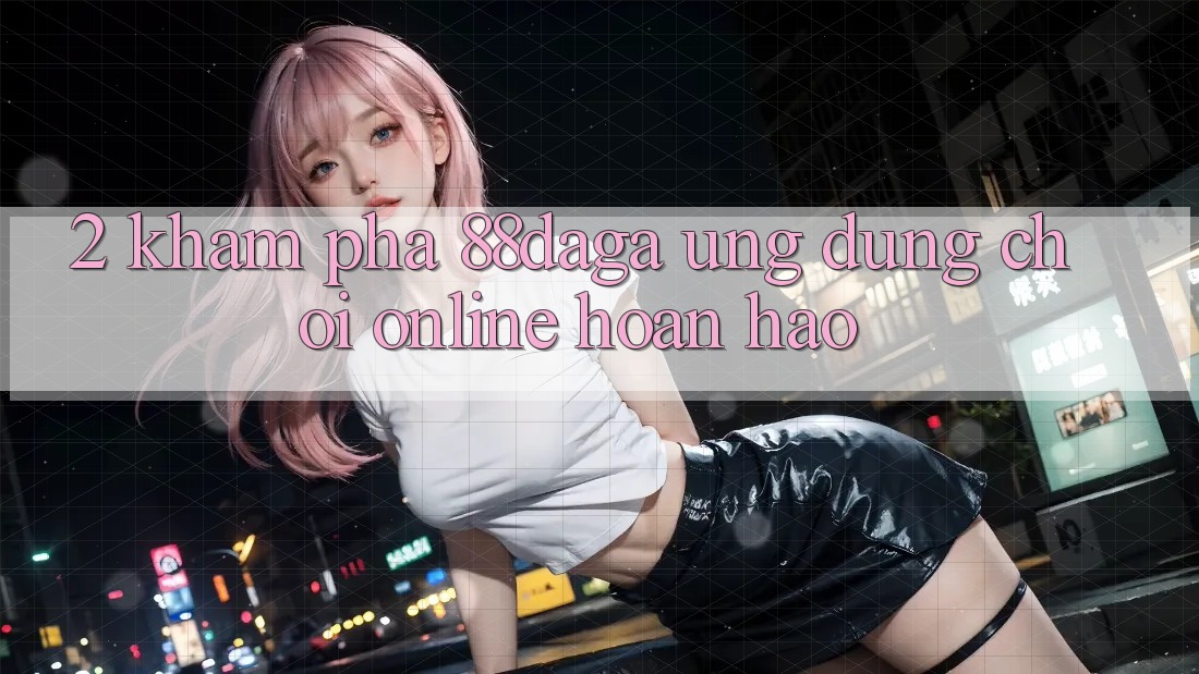 2. Khám Phá 88daga - Ứng Dụng Chơi Online Hoàn hảo 2. Khám Phá 88daga - Ứng Dụng Chơi Online Hoàn hảo