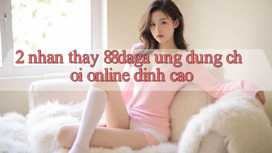 2. Nhận thấy 88daga - Ứng Dụng Chơi Online Đỉnh Cao 2. Nhận thấy 88daga - Ứng Dụng Chơi Online Đỉnh Cao