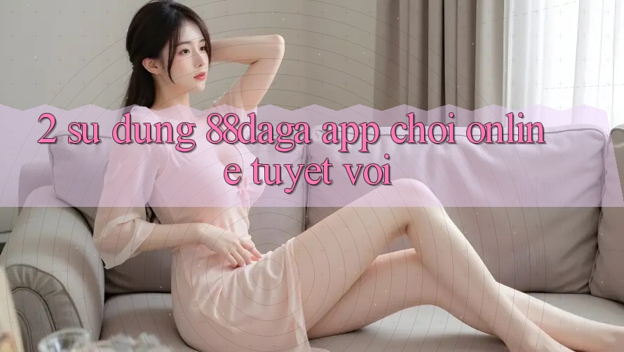 2. Sử dụng 88daga - App Chơi Online Tuyệt vời 2. Sử dụng 88daga - App Chơi Online Tuyệt vời
