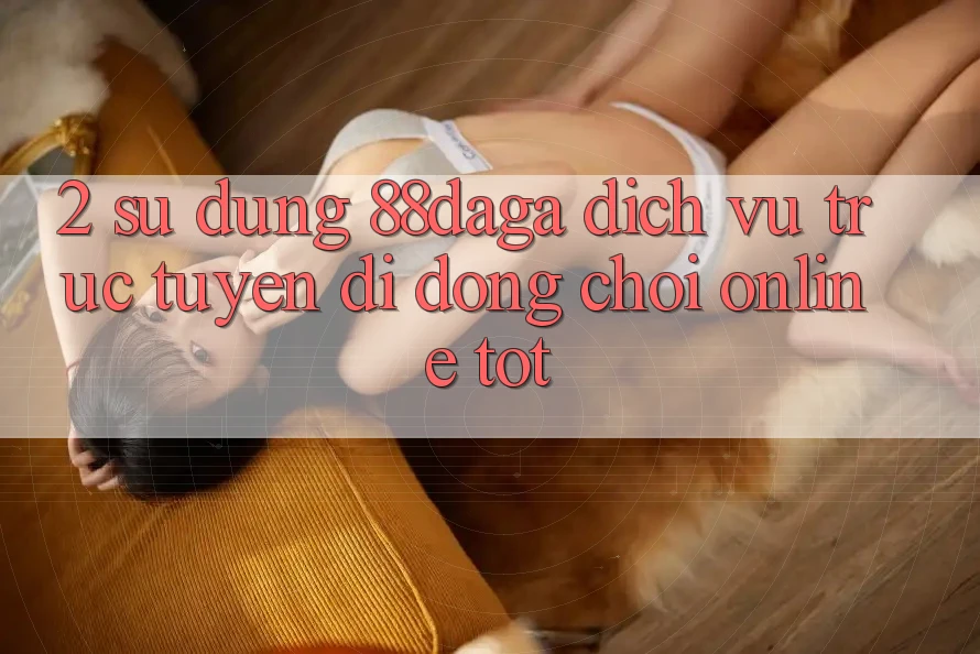 2. Sử dụng 88daga - Dịch vụ trực tuyến di động Chơi Online Tốt 2. Sử dụng 88daga - Dịch vụ trực tuyến di động Chơi Online Tốt