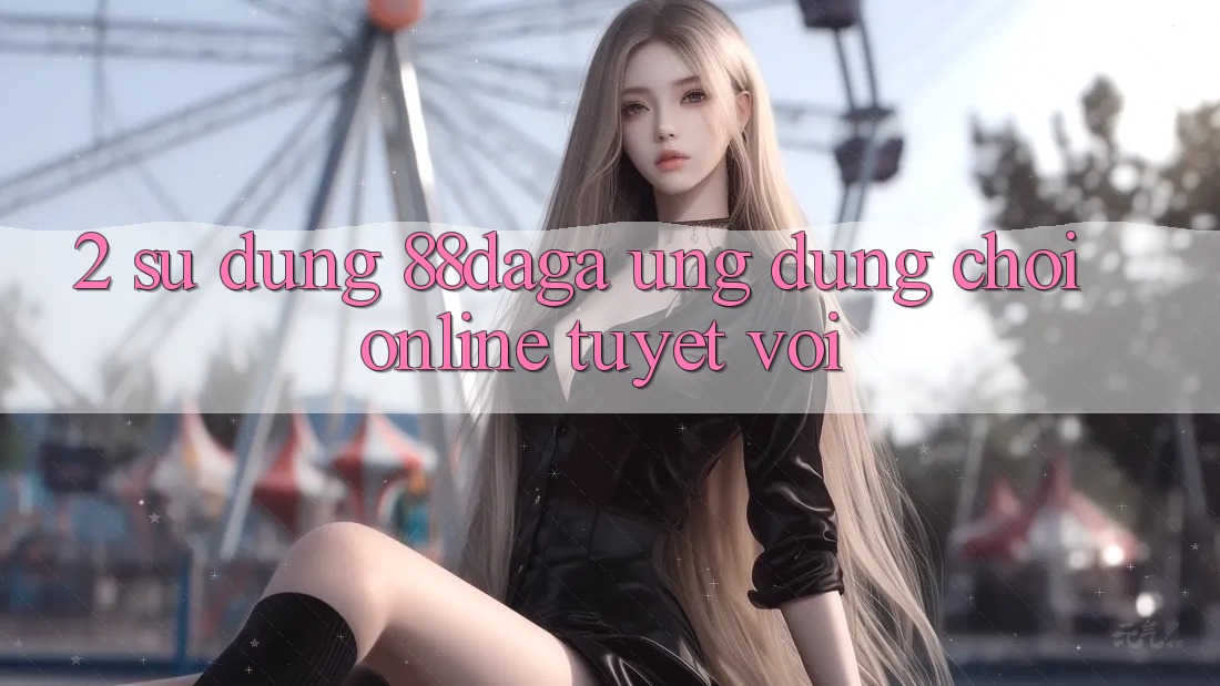 2. Sử dụng 88daga - Ứng Dụng Chơi Online Tuyệt vời 2. Sử dụng 88daga - Ứng Dụng Chơi Online Tuyệt vời