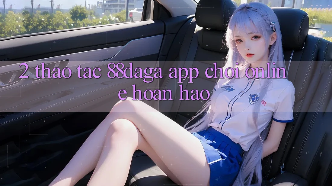2. Thao tác 88daga - App Chơi Online Hoàn hảo 2. Thao tác 88daga - App Chơi Online Hoàn hảo
