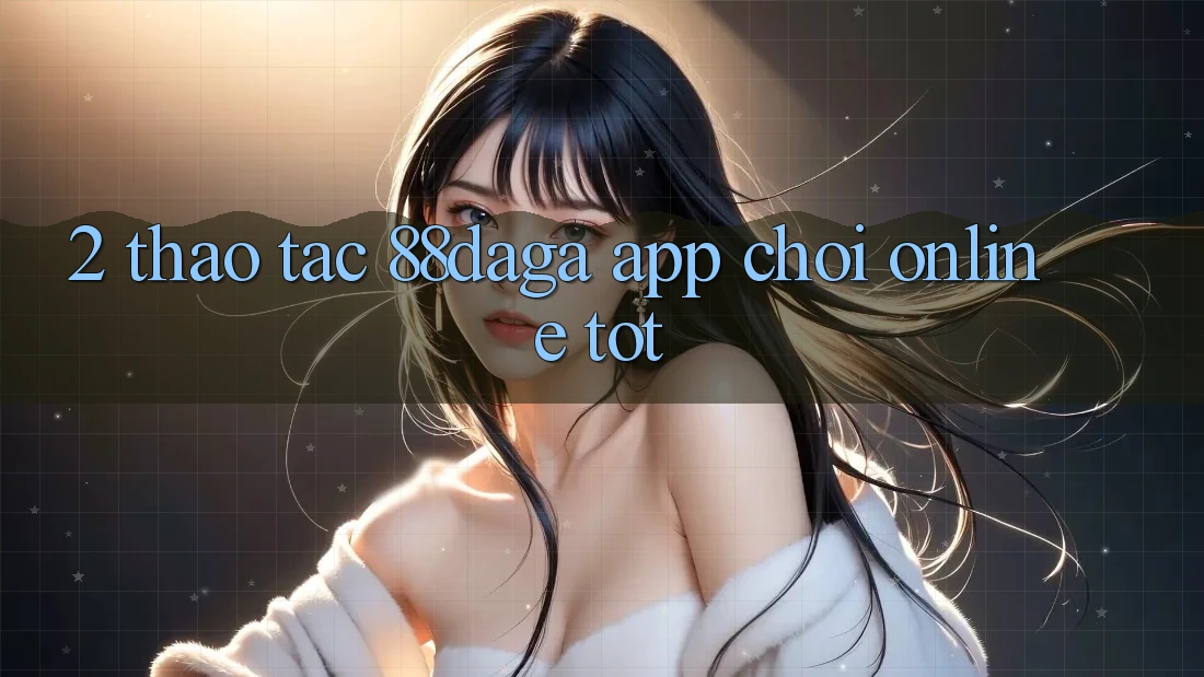 2. Thao tác 88daga - App Chơi Online Tốt 2. Thao tác 88daga - App Chơi Online Tốt