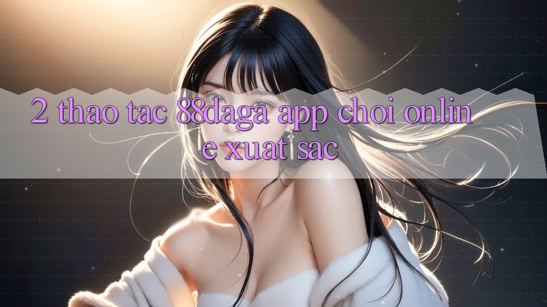 2. Thao tác 88daga - App Chơi Online Xuất sắc 2. Thao tác 88daga - App Chơi Online Xuất sắc