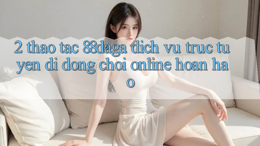 2. Thao tác 88daga - Dịch vụ trực tuyến di động Chơi Online Hoàn hảo 2. Thao tác 88daga - Dịch vụ trực tuyến di động Chơi Online Hoàn hảo