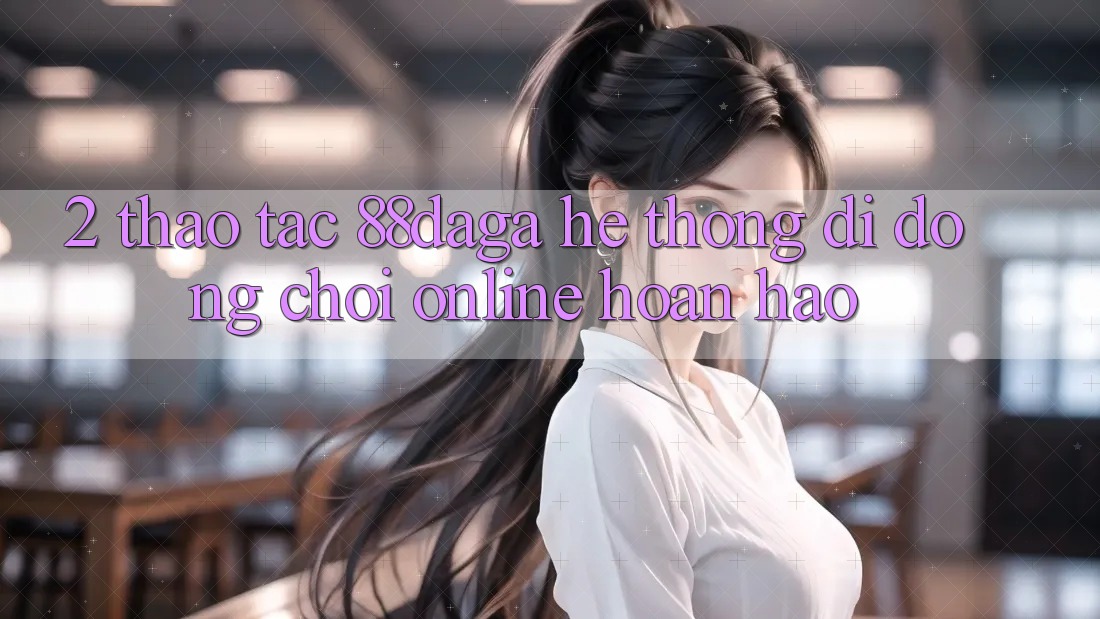 2. Thao tác 88daga - Hệ thống di động Chơi Online Hoàn hảo 2. Thao tác 88daga - Hệ thống di động Chơi Online Hoàn hảo