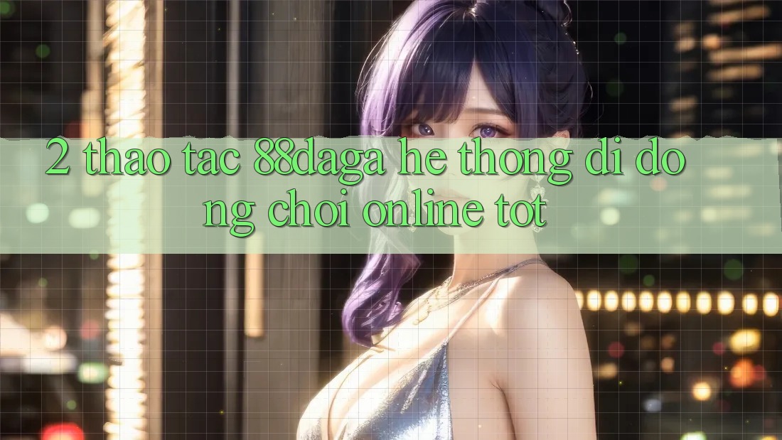 2. Thao tác 88daga - Hệ thống di động Chơi Online Tốt 2. Thao tác 88daga - Hệ thống di động Chơi Online Tốt