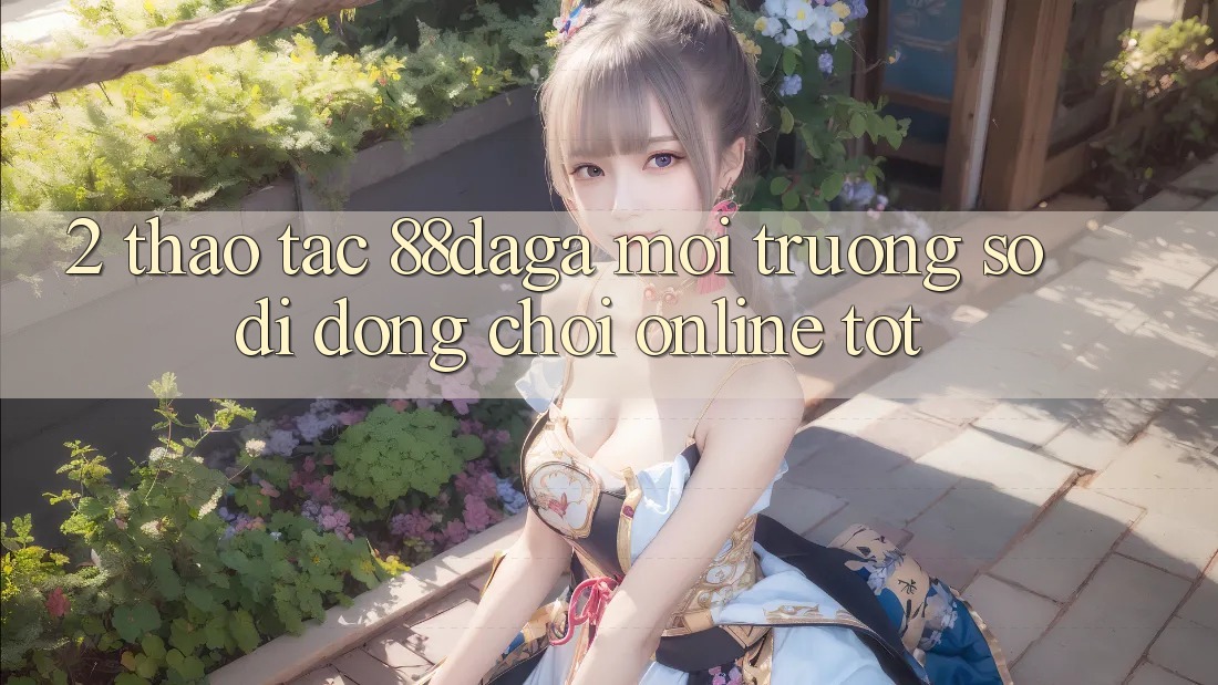 2. Thao tác 88daga - Môi trường số di động Chơi Online Tốt 2. Thao tác 88daga - Môi trường số di động Chơi Online Tốt
