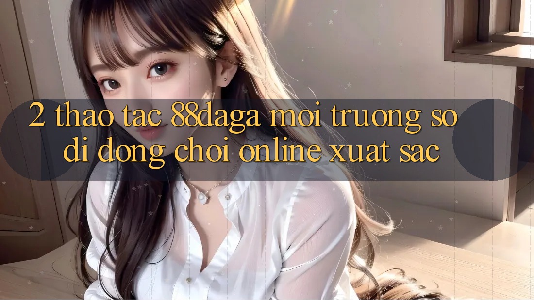 2. Thao tác 88daga - Môi trường số di động Chơi Online Xuất sắc 2. Thao tác 88daga - Môi trường số di động Chơi Online Xuất sắc