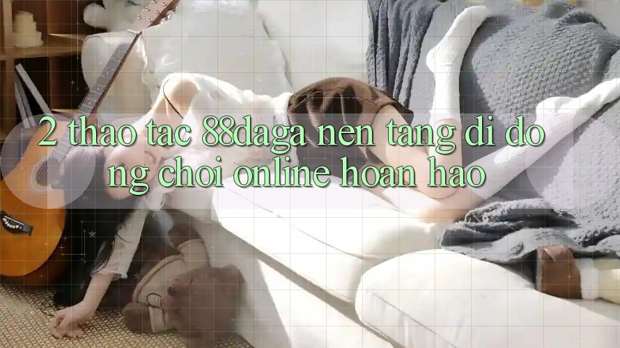 2. Thao tác 88daga - Nền tảng di động Chơi Online Hoàn hảo 2. Thao tác 88daga - Nền tảng di động Chơi Online Hoàn hảo