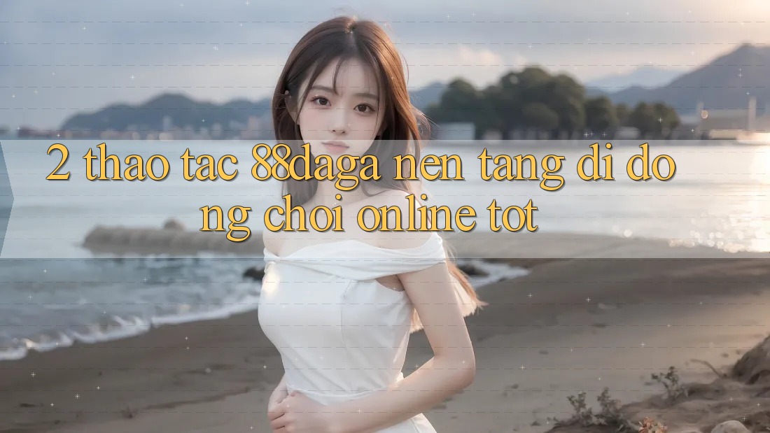 2. Thao tác 88daga - Nền tảng di động Chơi Online Tốt 2. Thao tác 88daga - Nền tảng di động Chơi Online Tốt
