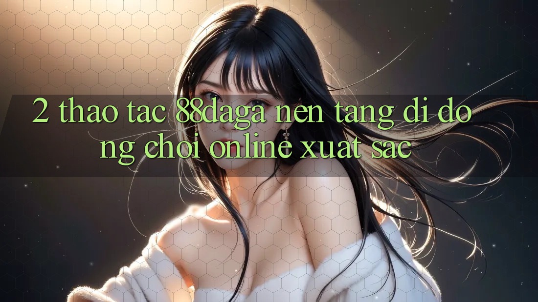 2. Thao tác 88daga - Nền tảng di động Chơi Online Xuất sắc 2. Thao tác 88daga - Nền tảng di động Chơi Online Xuất sắc