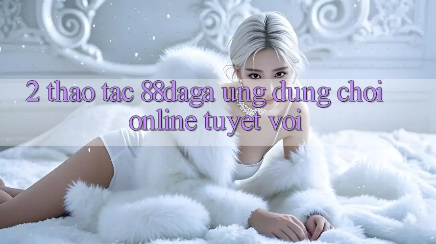 2. Thao tác 88daga - Ứng Dụng Chơi Online Tuyệt vời 2. Thao tác 88daga - Ứng Dụng Chơi Online Tuyệt vời