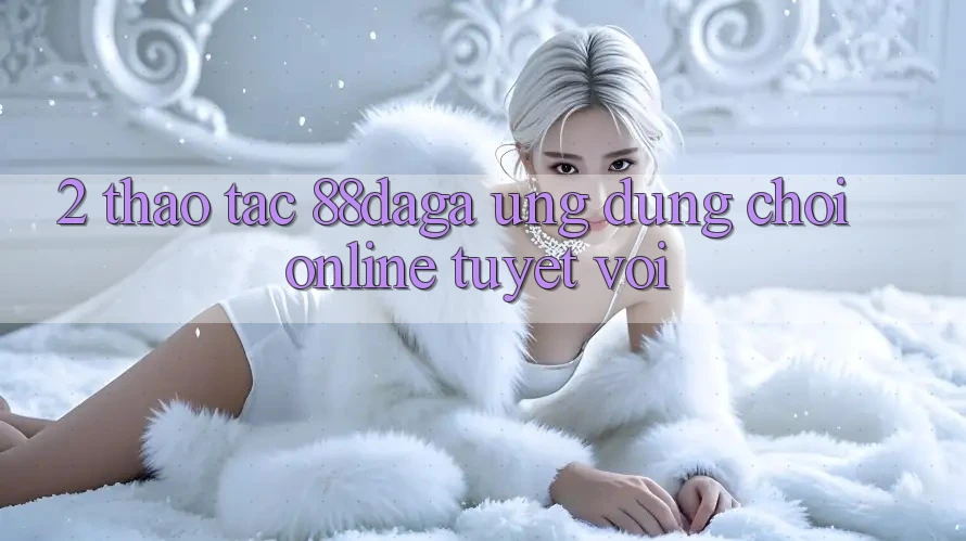 2. Thao tác 88daga - Ứng Dụng Chơi Online Tuyệt vời 2. Thao tác 88daga - Ứng Dụng Chơi Online Tuyệt vời