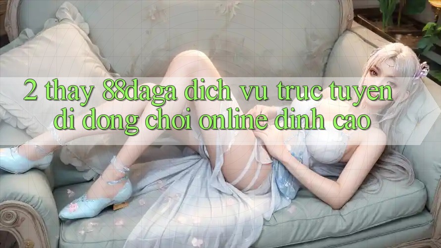 2. Thấy 88daga - Dịch vụ trực tuyến di động Chơi Online Đỉnh Cao 2. Thấy 88daga - Dịch vụ trực tuyến di động Chơi Online Đỉnh Cao