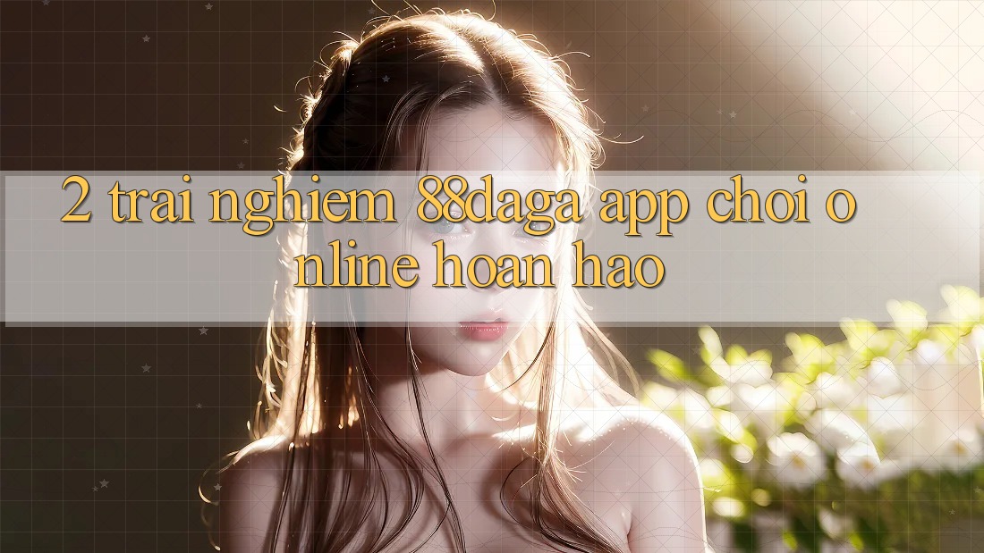 2. Trải nghiệm 88daga - App Chơi Online Hoàn hảo 2. Trải nghiệm 88daga - App Chơi Online Hoàn hảo