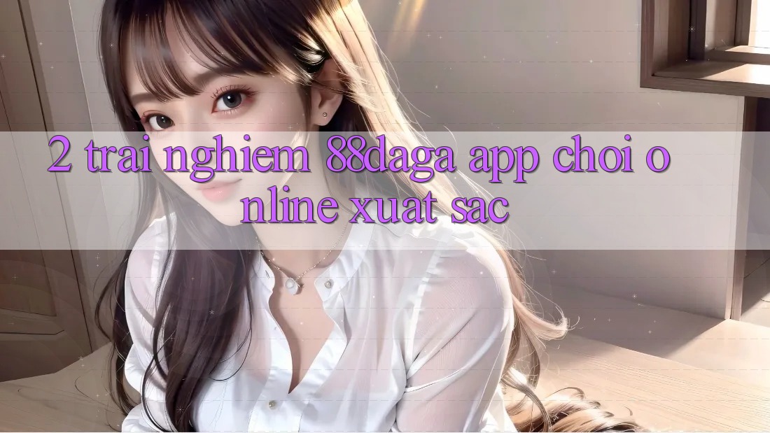 2. Trải nghiệm 88daga - App Chơi Online Xuất sắc 2. Trải nghiệm 88daga - App Chơi Online Xuất sắc