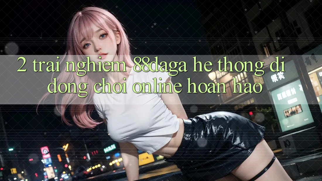 2. Trải nghiệm 88daga - Hệ thống di động Chơi Online Hoàn hảo 2. Trải nghiệm 88daga - Hệ thống di động Chơi Online Hoàn hảo