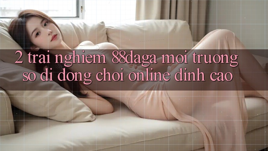 2. Trải nghiệm 88daga - Môi trường số di động Chơi Online Đỉnh Cao 2. Trải nghiệm 88daga - Môi trường số di động Chơi Online Đỉnh Cao