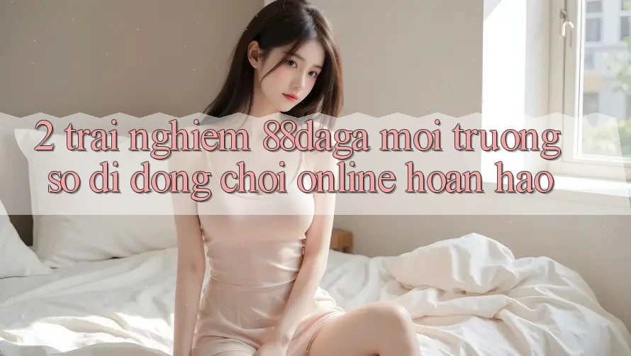 2. Trải nghiệm 88daga - Môi trường số di động Chơi Online Hoàn hảo 2. Trải nghiệm 88daga - Môi trường số di động Chơi Online Hoàn hảo