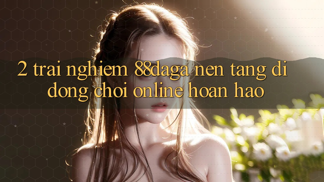 2. Trải nghiệm 88daga - Nền tảng di động Chơi Online Hoàn hảo 2. Trải nghiệm 88daga - Nền tảng di động Chơi Online Hoàn hảo