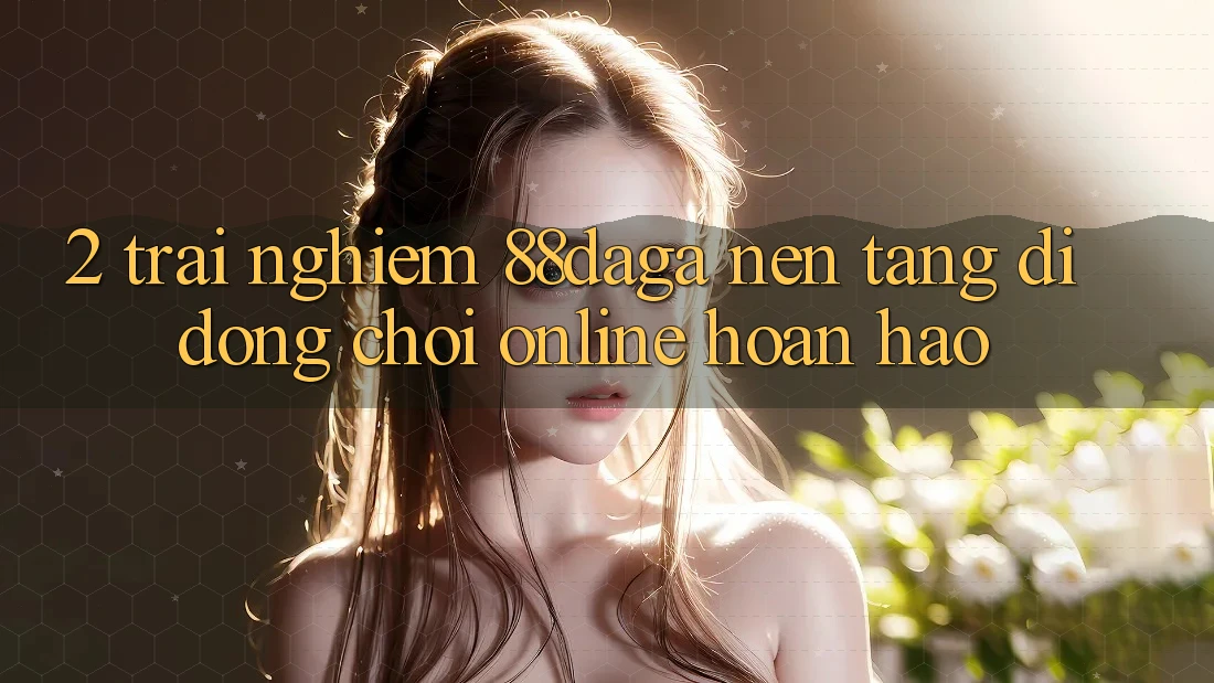 2. Trải nghiệm 88daga - Nền tảng di động Chơi Online Hoàn hảo 2. Trải nghiệm 88daga - Nền tảng di động Chơi Online Hoàn hảo