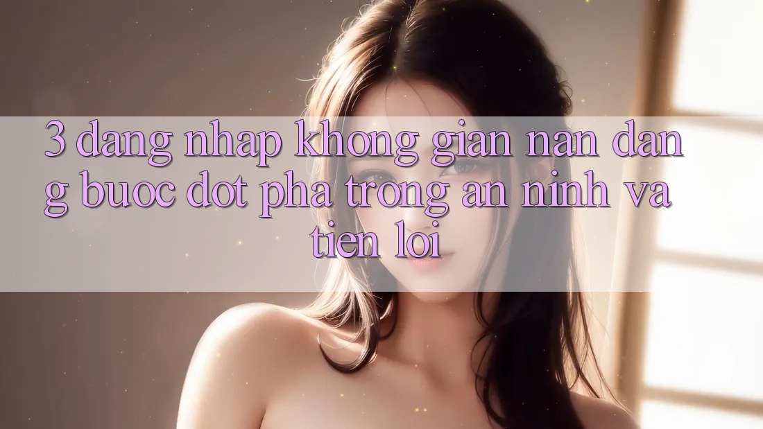 3. Đăng Nhập Không gian nan Dàng - Bước Đột Phá Trong An ninh Và Tiện Lợi 3. Đăng Nhập Không gian nan Dàng - Bước Đột Phá Trong An ninh Và Tiện Lợi
