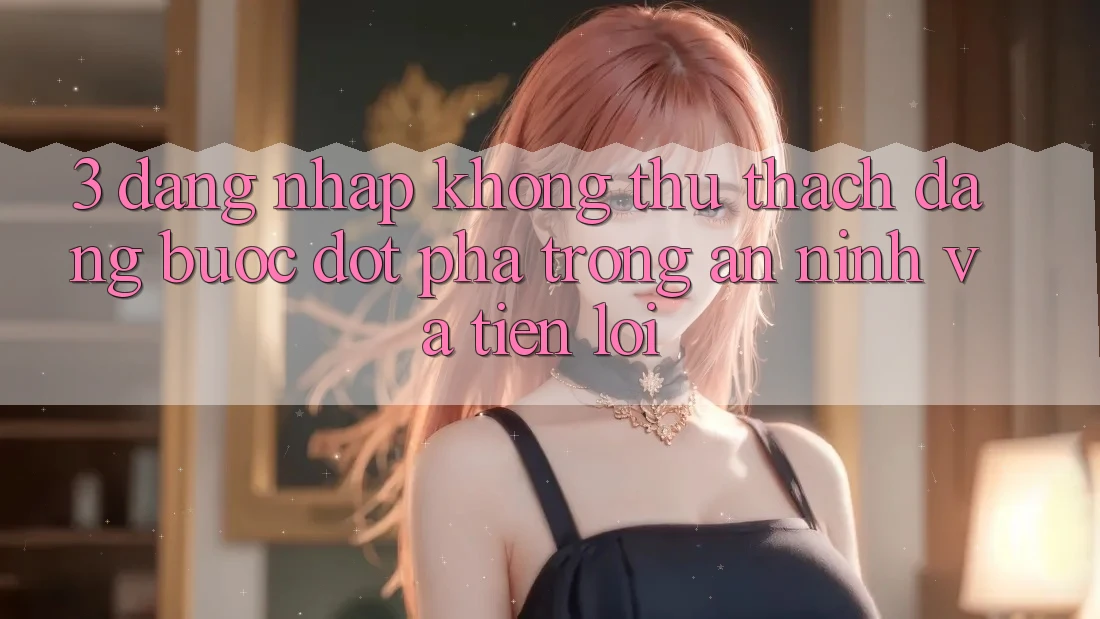 3. Đăng Nhập Không thử thách Dàng - Bước Đột Phá Trong An ninh Và Tiện Lợi 3. Đăng Nhập Không thử thách Dàng - Bước Đột Phá Trong An ninh Và Tiện Lợi