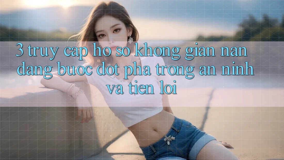 3. Truy cập hồ sơ Không gian nan Dàng - Bước Đột Phá Trong An ninh Và Tiện Lợi 3. Truy cập hồ sơ Không gian nan Dàng - Bước Đột Phá Trong An ninh Và Tiện Lợi