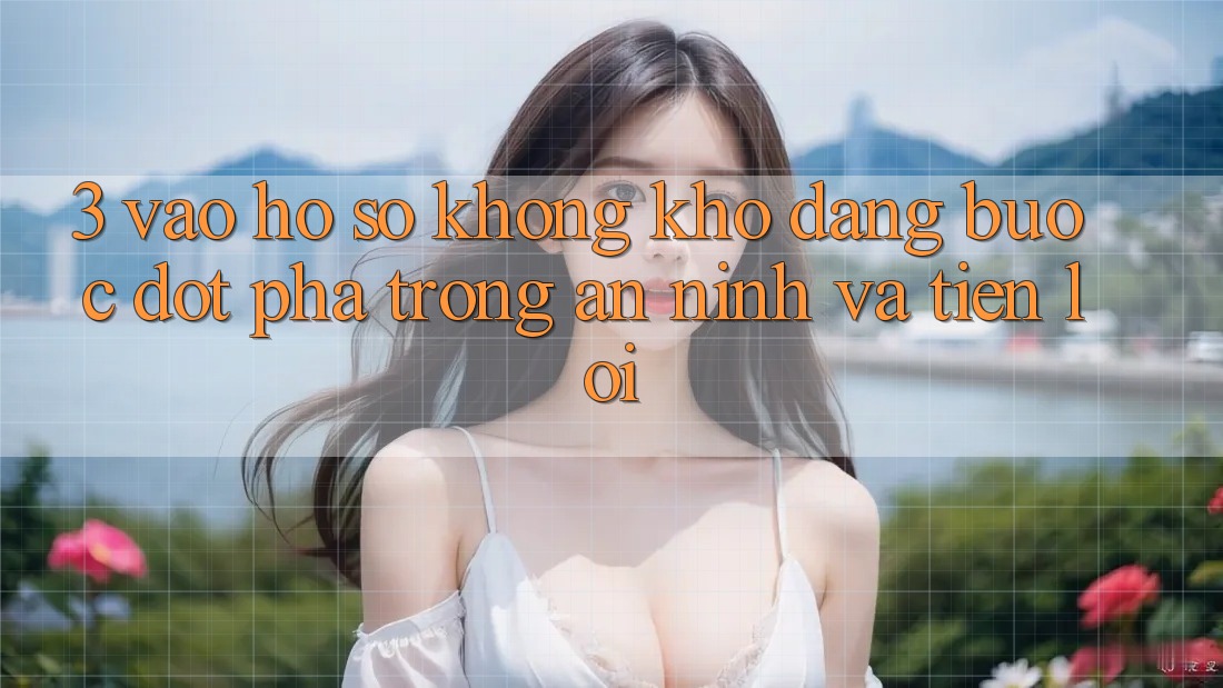 3. Vào hồ sơ Không khó Dàng - Bước Đột Phá Trong An ninh Và Tiện Lợi 3. Vào hồ sơ Không khó Dàng - Bước Đột Phá Trong An ninh Và Tiện Lợi