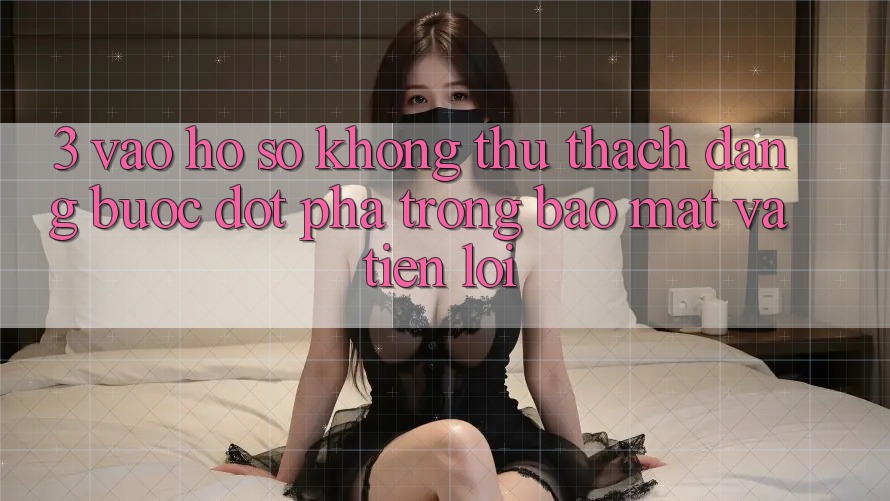 3. Vào hồ sơ Không thử thách Dàng - Bước Đột Phá Trong Bảo Mật Và Tiện Lợi 3. Vào hồ sơ Không thử thách Dàng - Bước Đột Phá Trong Bảo Mật Và Tiện Lợi