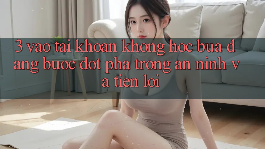 3. Vào tài khoản Không hóc búa Dàng - Bước Đột Phá Trong An ninh Và Tiện Lợi 3. Vào tài khoản Không hóc búa Dàng - Bước Đột Phá Trong An ninh Và Tiện Lợi