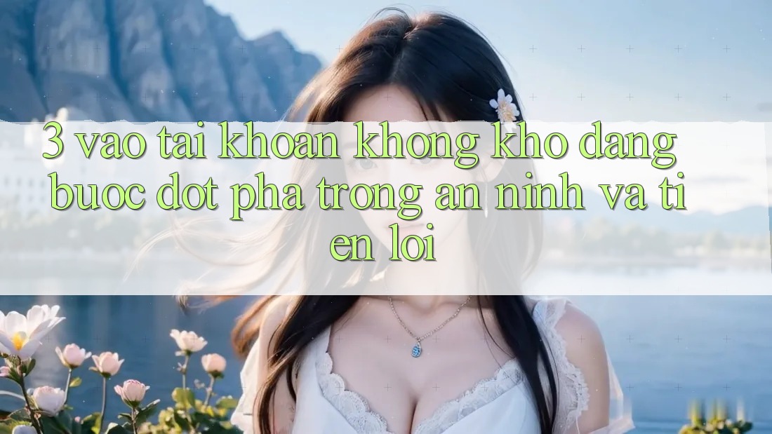 3. Vào tài khoản Không khó Dàng - Bước Đột Phá Trong An ninh Và Tiện Lợi 3. Vào tài khoản Không khó Dàng - Bước Đột Phá Trong An ninh Và Tiện Lợi
