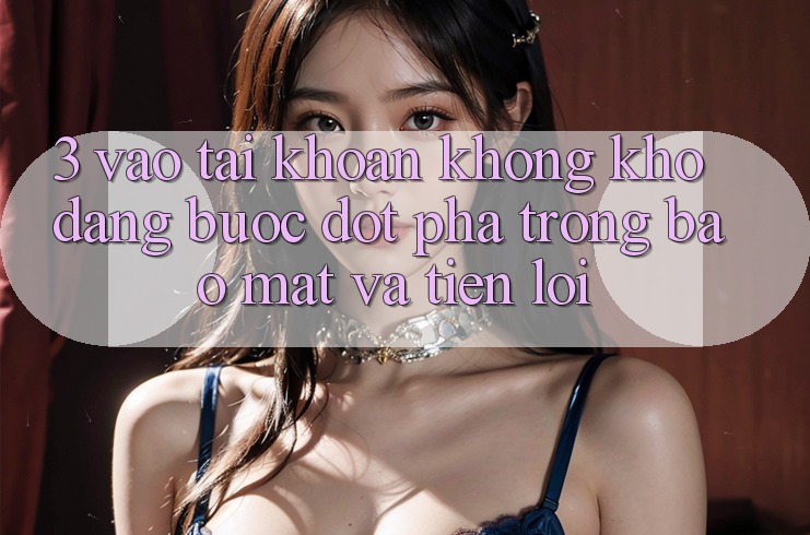 3. Vào tài khoản Không khó Dàng - Bước Đột Phá Trong Bảo Mật Và Tiện Lợi