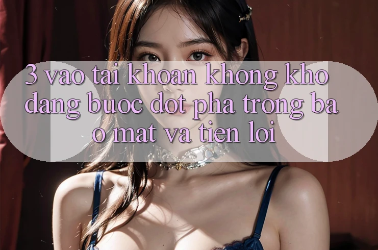 3. Vào tài khoản Không khó Dàng - Bước Đột Phá Trong Bảo Mật Và Tiện Lợi 3. Vào tài khoản Không khó Dàng - Bước Đột Phá Trong Bảo Mật Và Tiện Lợi