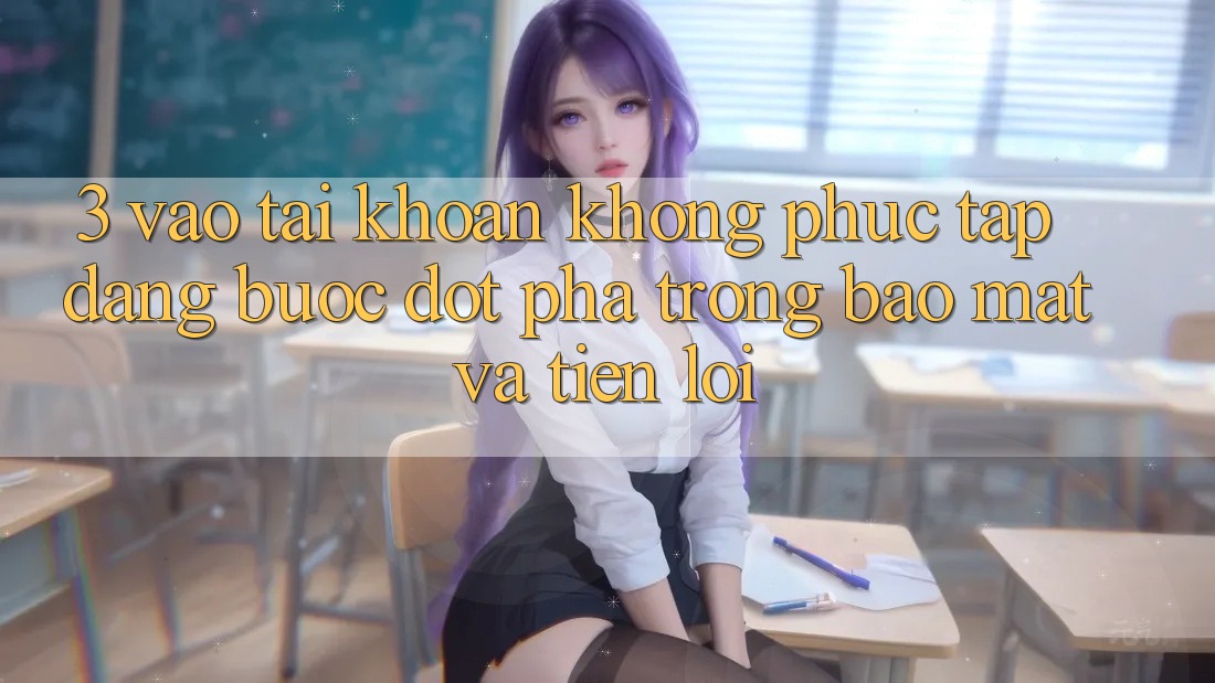 3. Vào tài khoản Không phức tạp Dàng - Bước Đột Phá Trong Bảo Mật Và Tiện Lợi 3. Vào tài khoản Không phức tạp Dàng - Bước Đột Phá Trong Bảo Mật Và Tiện Lợi