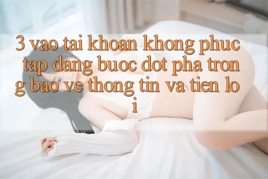 3. Vào tài khoản Không phức tạp Dàng - Bước Đột Phá Trong Bảo vệ thông tin Và Tiện Lợi