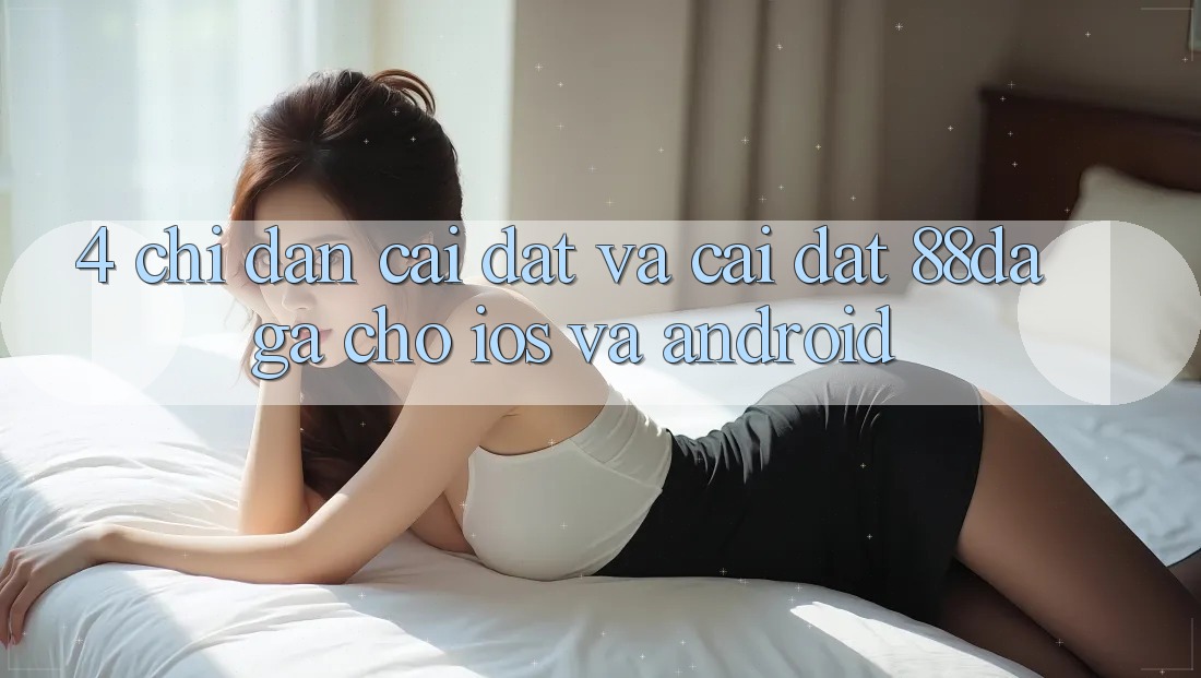 4. Chỉ dẫn Cài đặt Và Cài Đặt 88daga Cho iOS Và Android 4. Chỉ dẫn Cài đặt Và Cài Đặt 88daga Cho iOS Và Android