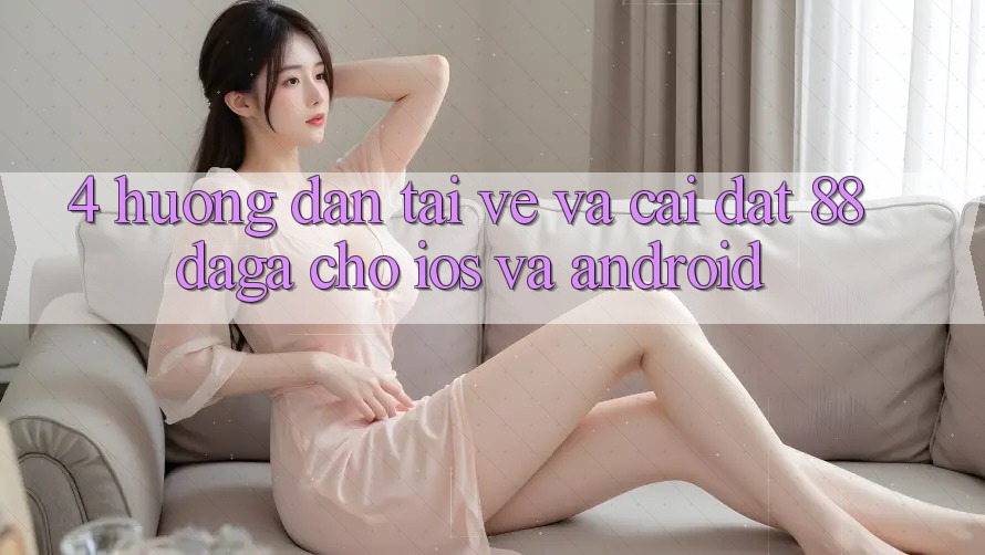 4. Hướng Dẫn Tải về Và Cài Đặt 88daga Cho iOS Và Android 4. Hướng Dẫn Tải về Và Cài Đặt 88daga Cho iOS Và Android