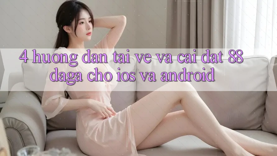4. Hướng Dẫn Tải về Và Cài Đặt 88daga Cho iOS Và Android 4. Hướng Dẫn Tải về Và Cài Đặt 88daga Cho iOS Và Android