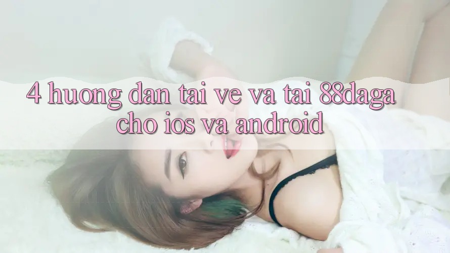 4. Hướng Dẫn Tải về Và Tải 88daga Cho iOS Và Android 4. Hướng Dẫn Tải về Và Tải 88daga Cho iOS Và Android