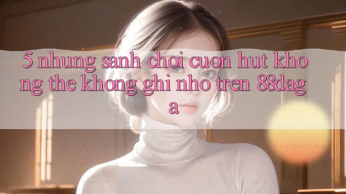 5. Những Sảnh Chơi Cuốn hút Không Thể Không ghi nhớ Trên 88daga 5. Những Sảnh Chơi Cuốn hút Không Thể Không ghi nhớ Trên 88daga