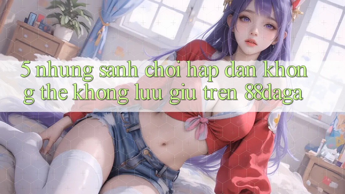 5. Những Sảnh Chơi Hấp dẫn Không Thể Không lưu giữ Trên 88daga 5. Những Sảnh Chơi Hấp dẫn Không Thể Không lưu giữ Trên 88daga