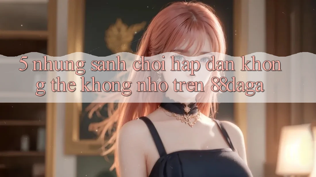 5. Những Sảnh Chơi Hấp Dẫn Không Thể Không nhớ Trên 88daga 5. Những Sảnh Chơi Hấp Dẫn Không Thể Không nhớ Trên 88daga