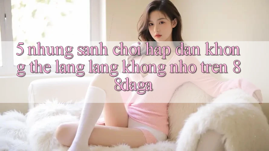 5. Những Sảnh Chơi Hấp Dẫn Không Thể Lãng lãng không nhớ Trên 88daga